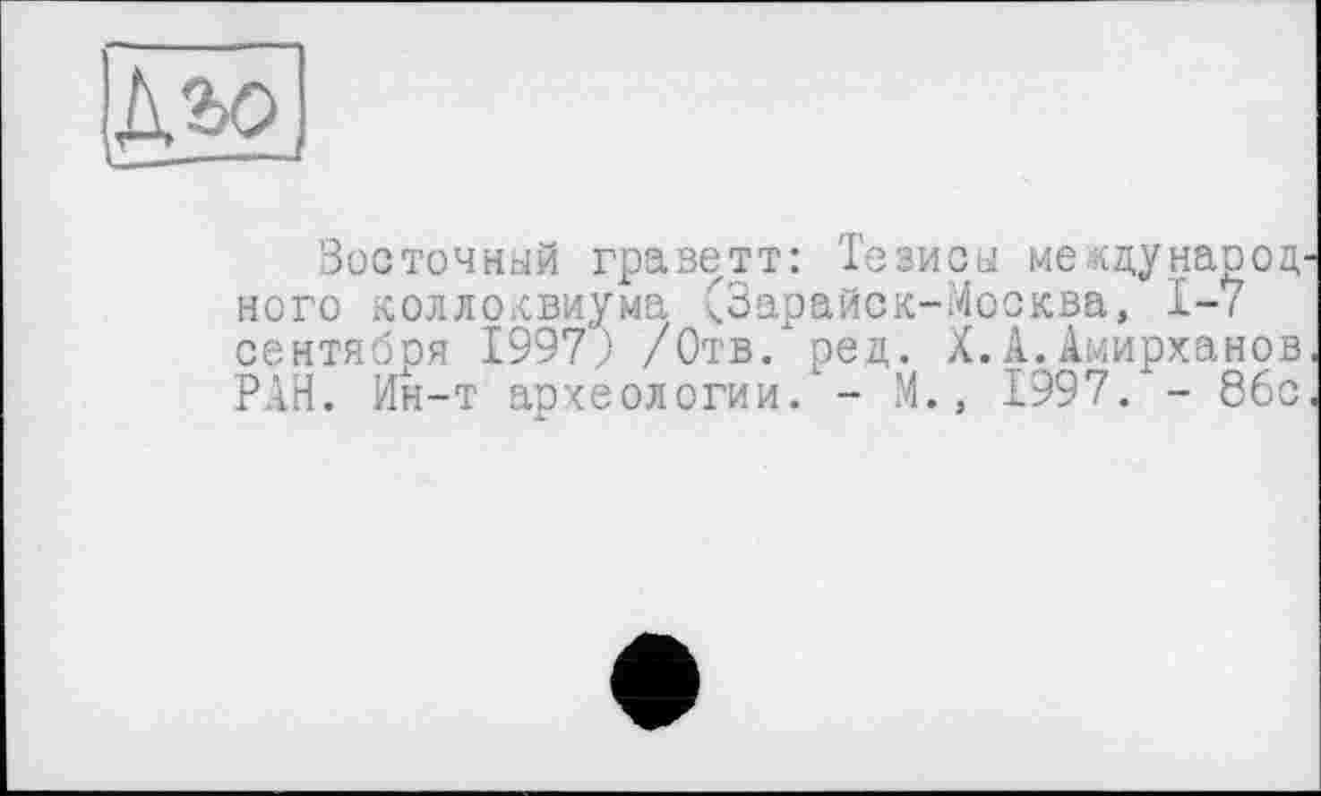 ﻿
Восточный граветт: Тезисы ме-кду народ ного коллоквиума СЗарайск-Москва, 1-7 сентября 1997; /Отв/ ред. X.А.Амирханов РАН. Ин-т археологии/ - М., 1997. - 86с